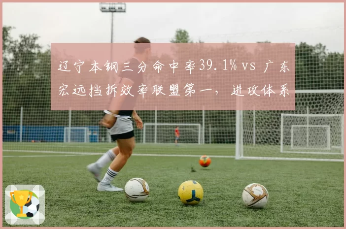辽宁本钢三分命中率39.1% vs 广东宏远挡拆效率联盟第一，进攻体系优劣析