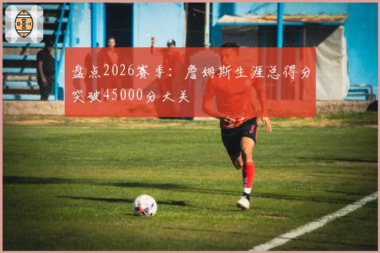 盘点2026赛季：詹姆斯生涯总得分突破45000分大关