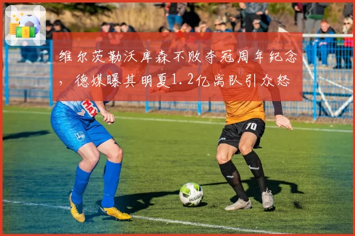 维尔茨勒沃库森不败夺冠周年纪念,德媒曝其明夏1.2亿离队引众怒