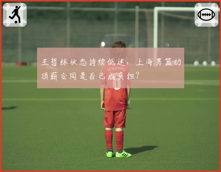 王哲林状态持续低迷,上海男篮的顶薪合同是否已成负担?