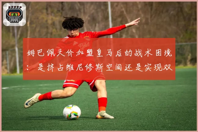 姆巴佩天价加盟皇马后的战术困境：是挤占维尼修斯空间还是实现双翼齐飞？