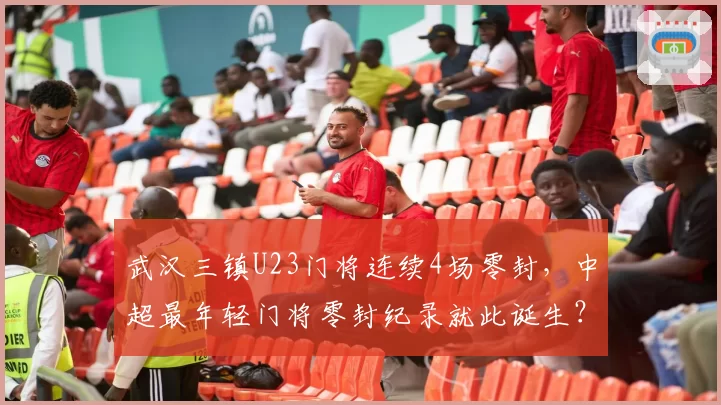 武汉三镇U23门将连续4场零封，中超最年轻门将零封纪录就此诞生？