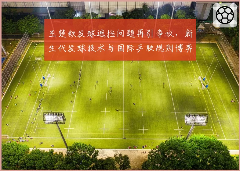 王楚钦发球遮挡问题再引争议,新生代发球技术与国际乒联规则博弈
