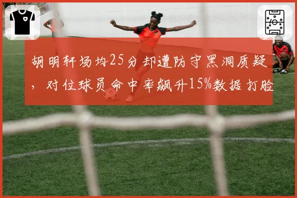 胡明轩场均25分却遭防守黑洞质疑，对位球员命中率飙升15%数据打脸