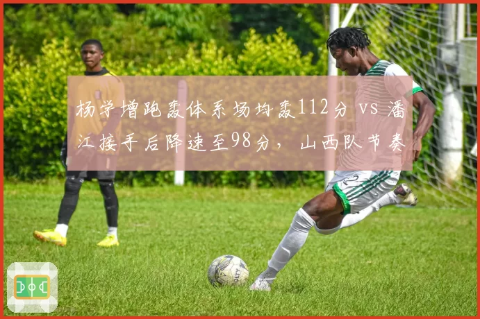 杨学增跑轰体系场均轰112分 vs 潘江接手后降速至98分，山西队节奏大变脸
