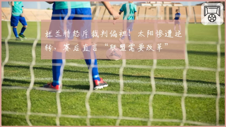 杜兰特怒斥裁判偏袒！太阳惨遭逆转，赛后直言“联盟需要改革”