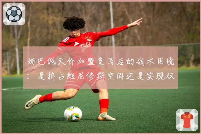 姆巴佩天价加盟皇马后的战术困境：是挤占维尼修斯空间还是实现双翼齐飞？