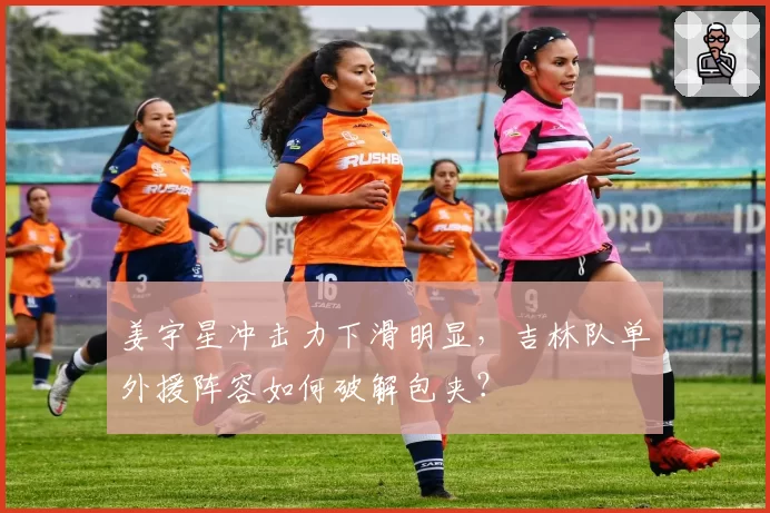 姜宇星冲击力下滑明显,吉林队单外援阵容如何破解包夹?