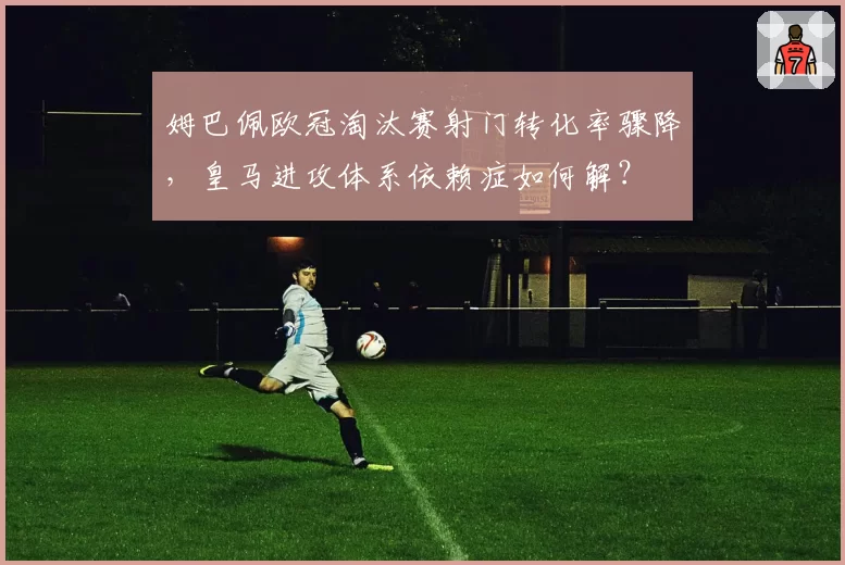 姆巴佩欧冠淘汰赛射门转化率骤降,皇马进攻体系依赖症如何解?