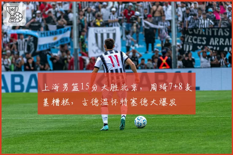 上海男篮15分大胜北京,周琦7+8麦基糟糕,古德温怀特塞德大爆发