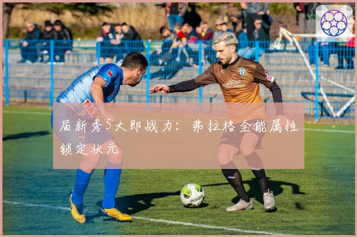 届新秀5大即战力:弗拉格全能属性锁定状元