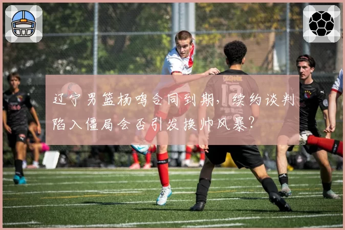 辽宁男篮杨鸣合同到期，续约谈判陷入僵局会否引发换帅风暴？