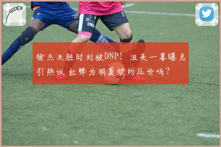 徐杰决胜时刻被DNP!沮丧一幕曝光引热议 杜锋为明夏续约压价吗?