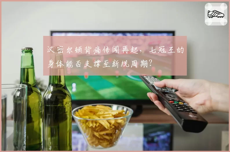 汉密尔顿背痛传闻再起，七冠王的身体能否支撑至新规周期？