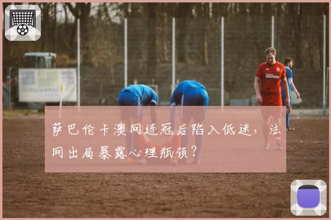 萨巴伦卡澳网连冠后陷入低迷，法网出局暴露心理瓶颈？