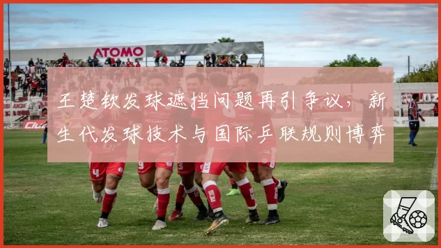 王楚钦发球遮挡问题再引争议,新生代发球技术与国际乒联规则博弈