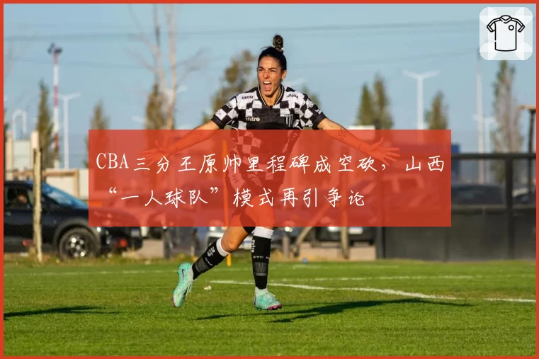 CBA三分王原帅里程碑成空砍,山西“一人球队”模式再引争论