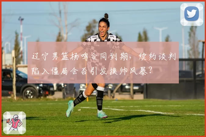 辽宁男篮杨鸣合同到期，续约谈判陷入僵局会否引发换帅风暴？