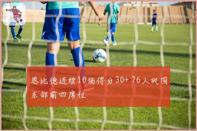 恩比德连续10场得分30+ 76人巩固东部前四席位