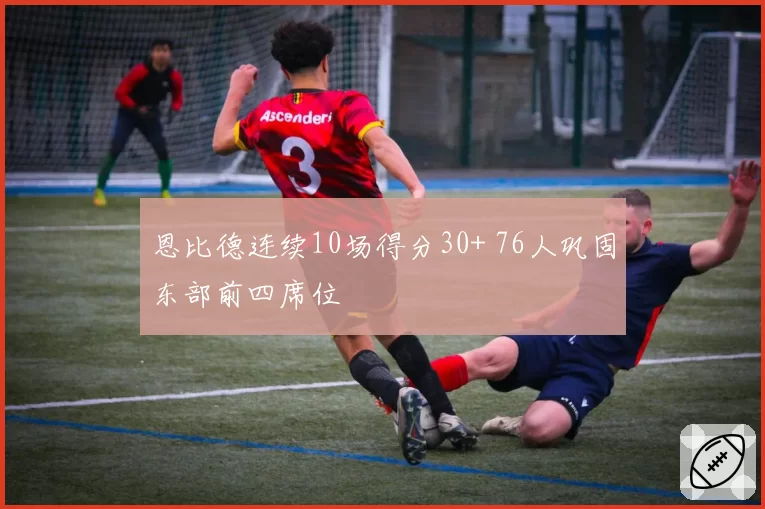 恩比德连续10场得分30+ 76人巩固东部前四席位