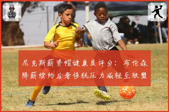 尼克斯薪资帽健康度评分:布伦森降薪续约后奢侈税压力减轻至联盟第8