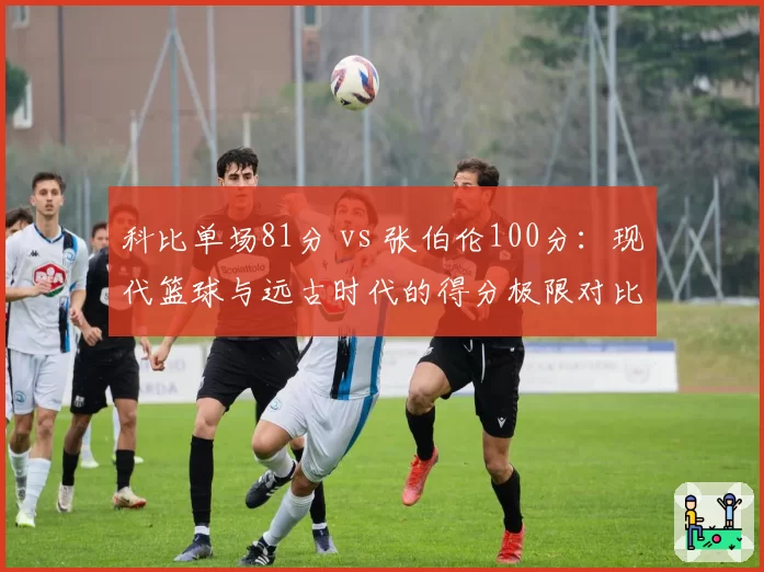科比单场81分 vs 张伯伦100分：现代篮球与远古时代的得分极限对比