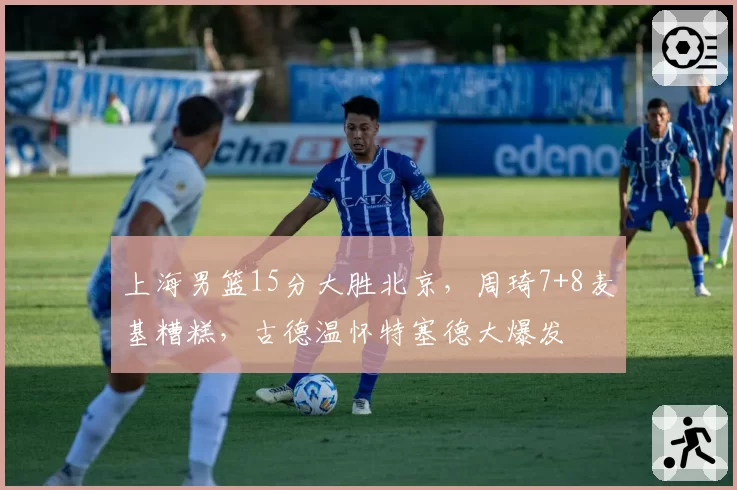 上海男篮15分大胜北京，周琦7+8麦基糟糕，古德温怀特塞德大爆发