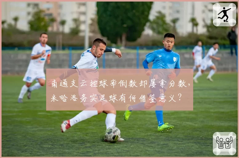 南通支云控球率倒数却屡拿分数，米哈洛务实足球有何借鉴意义？