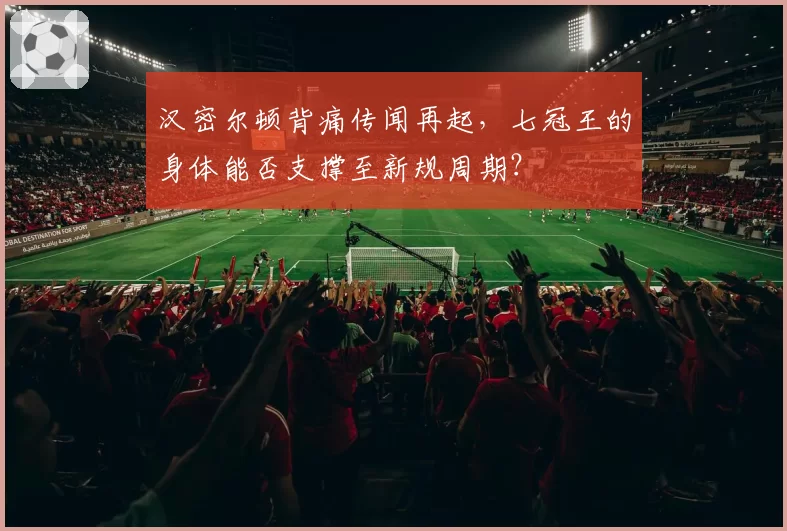 汉密尔顿背痛传闻再起，七冠王的身体能否支撑至新规周期？