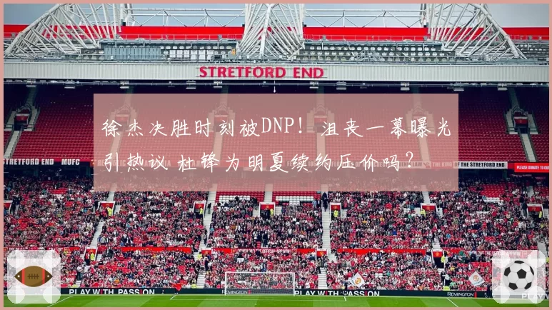 徐杰决胜时刻被DNP!沮丧一幕曝光引热议 杜锋为明夏续约压价吗?