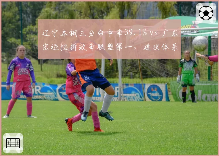 辽宁本钢三分命中率39.1% vs 广东宏远挡拆效率联盟第一，进攻体系优劣析