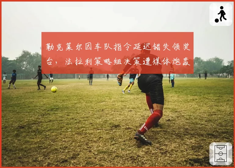 勒克莱尔因车队指令延迟错失领奖台，法拉利策略组决策遭媒体炮轰