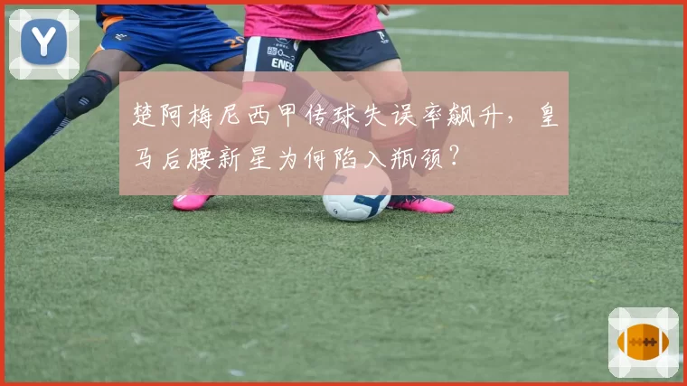 楚阿梅尼西甲传球失误率飙升,皇马后腰新星为何陷入瓶颈?