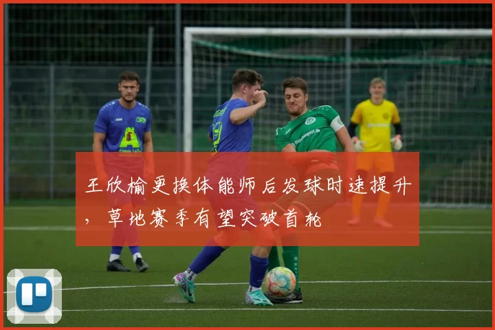 王欣榆更换体能师后发球时速提升,草地赛季有望突破首轮