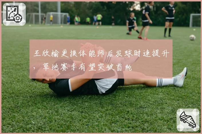 王欣榆更换体能师后发球时速提升,草地赛季有望突破首轮