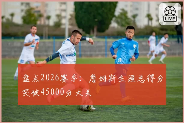盘点2026赛季：詹姆斯生涯总得分突破45000分大关