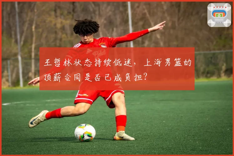 王哲林状态持续低迷,上海男篮的顶薪合同是否已成负担?
